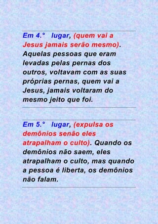 Em 4.° lugar, (quem vai a
Jesus jamais serão mesmo).
Aquelas pessoas que eram
levadas pelas pernas dos
outros, voltavam com as suas
próprias pernas, quem vai a
Jesus, jamais voltaram do
mesmo jeito que foi.
Em 5.° lugar, (expulsa os
demônios senão eles
atrapalham o culto). Quando os
demônios não saem, eles
atrapalham o culto, mas quando
a pessoa é liberta, os demônios
não falam.
 