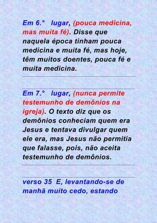 Em 6.° lugar, (pouca medicina,
mas muita fé). Disse que
naquela época tinham pouca
medicina e muita fé, mas hoje,
têm muitos doentes, pouca fé e
muita medicina.
Em 7.° lugar, (nunca permite
testemunho de demônios na
igreja). O texto diz que os
demônios conheciam quem era
Jesus e tentava divulgar quem
ele era, mas Jesus não permitia
que falasse, pois, não aceita
testemunho de demônios.
verso 35 E, levantando-se de
manhã muito cedo, estando
 