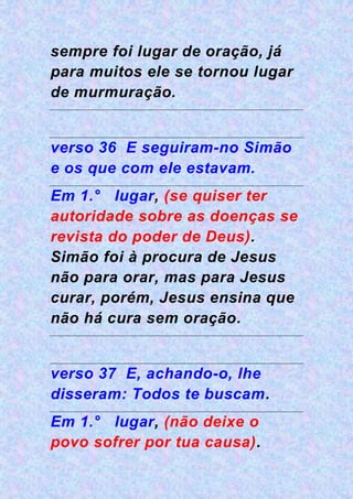 sempre foi lugar de oração, já
para muitos ele se tornou lugar
de murmuração.
verso 36 E seguiram-no Simão
e os que com ele estavam.
Em 1.° lugar, (se quiser ter
autoridade sobre as doenças se
revista do poder de Deus).
Simão foi à procura de Jesus
não para orar, mas para Jesus
curar, porém, Jesus ensina que
não há cura sem oração.
verso 37 E, achando-o, lhe
disseram: Todos te buscam.
Em 1.° lugar, (não deixe o
povo sofrer por tua causa).
 