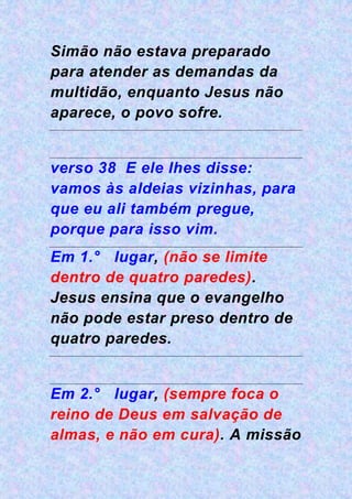 Simão não estava preparado
para atender as demandas da
multidão, enquanto Jesus não
aparece, o povo sofre.
verso 38 E ele lhes disse:
vamos às aldeias vizinhas, para
que eu ali também pregue,
porque para isso vim.
Em 1.° lugar, (não se limite
dentro de quatro paredes).
Jesus ensina que o evangelho
não pode estar preso dentro de
quatro paredes.
Em 2.° lugar, (sempre foca o
reino de Deus em salvação de
almas, e não em cura). A missão
 