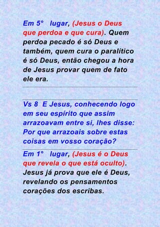 Em 5° lugar, (Jesus o Deus
que perdoa e que cura). Quem
perdoa pecado é só Deus e
também, quem cura o paralítico
é só Deus, então chegou a hora
de Jesus provar quem de fato
ele era.
Vs 8 E Jesus, conhecendo logo
em seu espírito que assim
arrazoavam entre si, lhes disse:
Por que arrazoais sobre estas
coisas em vosso coração?
Em 1° lugar, (Jesus é o Deus
que revela o que está oculto).
Jesus já prova que ele é Deus,
revelando os pensamentos
corações dos escribas.
 