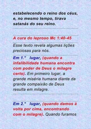 estabelecendo o reino dos céus,
e, no mesmo tempo, tirava
satanás do seu reino.
A cura do leproso Mc 1:40-45
Esse texto revela algumas lições
preciosas para nós.
Em 1.° lugar, (quando a
infalibilidade humana encontra
com poder de Deus o milagre
certo). Em primeiro lugar, a
grande miséria humana diante da
grande compaixão de Deus
resulta em milagre.
Em 2.° lugar, (quando damos à
volta por cima, encontrando
com o milagre). Quando furamos
 
