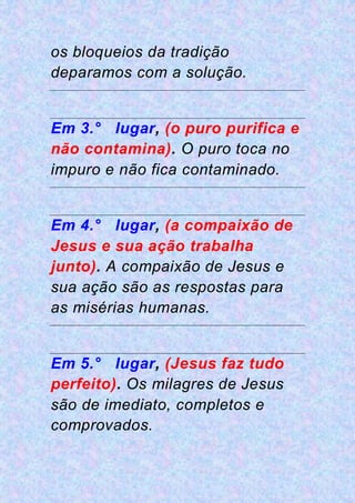 os bloqueios da tradição
deparamos com a solução.
Em 3.° lugar, (o puro purifica e
não contamina). O puro toca no
impuro e não fica contaminado.
Em 4.° lugar, (a compaixão de
Jesus e sua ação trabalha
junto). A compaixão de Jesus e
sua ação são as respostas para
as misérias humanas.
Em 5.° lugar, (Jesus faz tudo
perfeito). Os milagres de Jesus
são de imediato, completos e
comprovados.
 