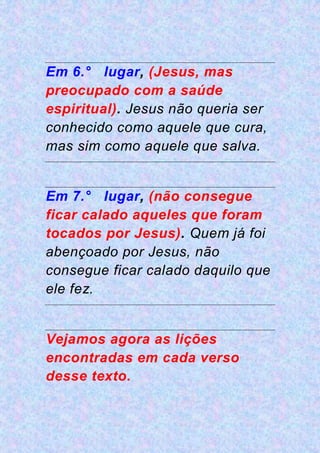Em 6.° lugar, (Jesus, mas
preocupado com a saúde
espiritual). Jesus não queria ser
conhecido como aquele que cura,
mas sim como aquele que salva.
Em 7.° lugar, (não consegue
ficar calado aqueles que foram
tocados por Jesus). Quem já foi
abençoado por Jesus, não
consegue ficar calado daquilo que
ele fez.
Vejamos agora as lições
encontradas em cada verso
desse texto.
 