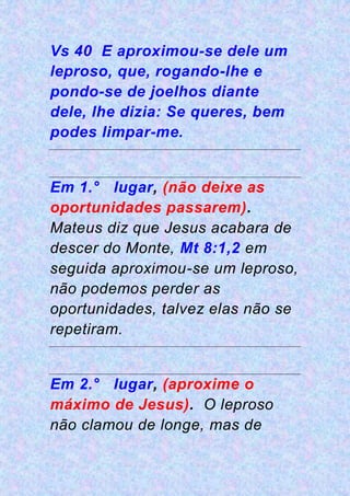 Vs 40 E aproximou-se dele um
leproso, que, rogando-lhe e
pondo-se de joelhos diante
dele, lhe dizia: Se queres, bem
podes limpar-me.
Em 1.° lugar, (não deixe as
oportunidades passarem).
Mateus diz que Jesus acabara de
descer do Monte, Mt 8:1,2 em
seguida aproximou-se um leproso,
não podemos perder as
oportunidades, talvez elas não se
repetiram.
Em 2.° lugar, (aproxime o
máximo de Jesus). O leproso
não clamou de longe, mas de
 