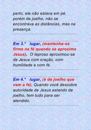 perto, ele não estava em pé,
porém de joelho, não se
encontrava as distâncias, mas na
presença.
Em 3.° lugar, (mantenha-se
firme na fé quando se aproxima
Jesus). O leproso aproximou-se
de Jesus com oração, com
humildade e com fé.
Em 4.° lugar, (é de joelho que
vem a fé). Quando você descobre
autoridade de Jesus estando de
joelho, tem tudo para ser
atendido.
 
