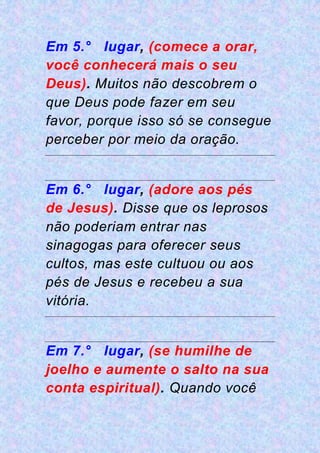 Em 5.° lugar, (comece a orar,
você conhecerá mais o seu
Deus). Muitos não descobrem o
que Deus pode fazer em seu
favor, porque isso só se consegue
perceber por meio da oração.
Em 6.° lugar, (adore aos pés
de Jesus). Disse que os leprosos
não poderiam entrar nas
sinagogas para oferecer seus
cultos, mas este cultuou ou aos
pés de Jesus e recebeu a sua
vitória.
Em 7.° lugar, (se humilhe de
joelho e aumente o salto na sua
conta espiritual). Quando você
 