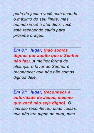 pede de joelho você está usando
o máximo do seu limite, mas
quando você é atendido, você
está recebendo saldo para
próxima oração.
Em 8.° lugar, (não somos
dignos por aquilo que o Senhor
não faz). A melhor forma de
alcançar o favor do Senhor é
reconhecer que nós não somos
dignos dele.
Em 9.° lugar, (reconheça a
autoridade de Jesus, mesmo
que você não seja digno). O
leproso reconheceu duas coisas:
que não era digno da cura, mas
 