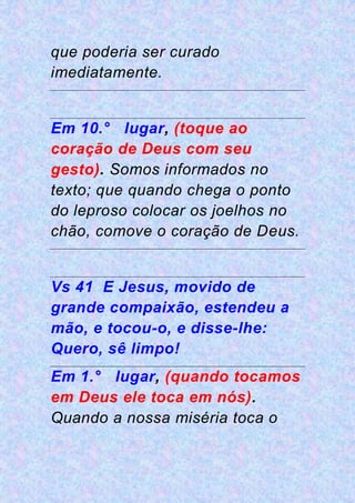 que poderia ser curado
imediatamente.
Em 10.° lugar, (toque ao
coração de Deus com seu
gesto). Somos informados no
texto; que quando chega o ponto
do leproso colocar os joelhos no
chão, comove o coração de Deus.
Vs 41 E Jesus, movido de
grande compaixão, estendeu a
mão, e tocou-o, e disse-lhe:
Quero, sê limpo!
Em 1.° lugar, (quando tocamos
em Deus ele toca em nós).
Quando a nossa miséria toca o
 