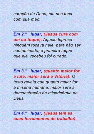 coração de Deus, ele nos toca
com sua mão.
Em 2.° lugar, (Jesus cura com
um só toque). Aquele leproso
ninguém tocava nele, para não ser
contaminado, o primeiro toque
que ele recebeu foi curado.
Em 3.° lugar, (quanto maior for
a luta, maior será a Vitória). O
texto revela que quanto maior for
a miséria humana, maior será a
demonstração da misericórdia de
Deus.
Em 4.° lugar, (Jesus tem as
suas ferramentas de trabalho).
 