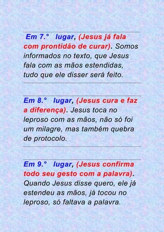Em 7.° lugar, (Jesus já fala
com prontidão de curar). Somos
informados no texto, que Jesus
fala com as mãos estendidas,
tudo que ele disser será feito.
Em 8.° lugar, (Jesus cura e faz
a diferença). Jesus toca no
leproso com as mãos, não só foi
um milagre, mas também quebra
de protocolo.
Em 9.° lugar, (Jesus confirma
todo seu gesto com a palavra).
Quando Jesus disse quero, ele já
estendeu as mãos, já tocou no
leproso, só faltava a palavra.
 