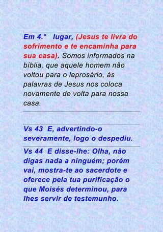 Em 4.° lugar, (Jesus te livra do
sofrimento e te encaminha para
sua casa). Somos informados na
bíblia, que aquele homem não
voltou para o leprosário, às
palavras de Jesus nos coloca
novamente de volta para nossa
casa.
Vs 43 E, advertindo-o
severamente, logo o despediu.
Vs 44 E disse-lhe: Olha, não
digas nada a ninguém; porém
vai, mostra-te ao sacerdote e
oferece pela tua purificação o
que Moisés determinou, para
lhes servir de testemunho.
 