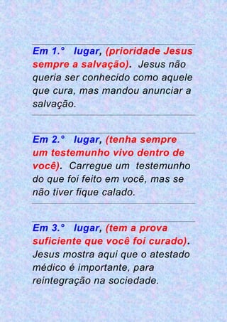 Em 1.° lugar, (prioridade Jesus
sempre a salvação). Jesus não
queria ser conhecido como aquele
que cura, mas mandou anunciar a
salvação.
Em 2.° lugar, (tenha sempre
um testemunho vivo dentro de
você). Carregue um testemunho
do que foi feito em você, mas se
não tiver fique calado.
Em 3.° lugar, (tem a prova
suficiente que você foi curado).
Jesus mostra aqui que o atestado
médico é importante, para
reintegração na sociedade.
 