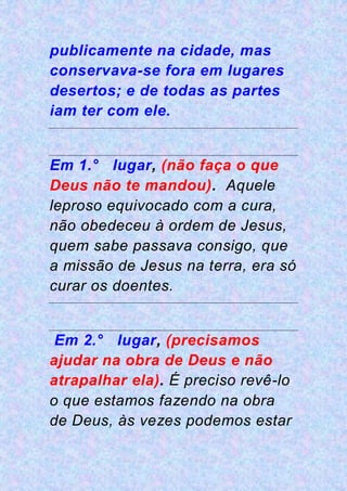 publicamente na cidade, mas
conservava-se fora em lugares
desertos; e de todas as partes
iam ter com ele.
Em 1.° lugar, (não faça o que
Deus não te mandou). Aquele
leproso equivocado com a cura,
não obedeceu à ordem de Jesus,
quem sabe passava consigo, que
a missão de Jesus na terra, era só
curar os doentes.
Em 2.° lugar, (precisamos
ajudar na obra de Deus e não
atrapalhar ela). É preciso revê-lo
o que estamos fazendo na obra
de Deus, às vezes podemos estar
 