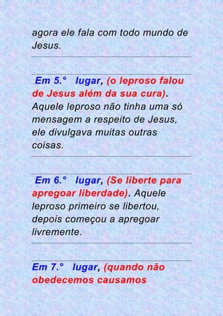 agora ele fala com todo mundo de
Jesus.
Em 5.° lugar, (o leproso falou
de Jesus além da sua cura).
Aquele leproso não tinha uma só
mensagem a respeito de Jesus,
ele divulgava muitas outras
coisas.
Em 6.° lugar, (Se liberte para
apregoar liberdade). Aquele
leproso primeiro se libertou,
depois começou a apregoar
livremente.
Em 7.° lugar, (quando não
obedecemos causamos
 