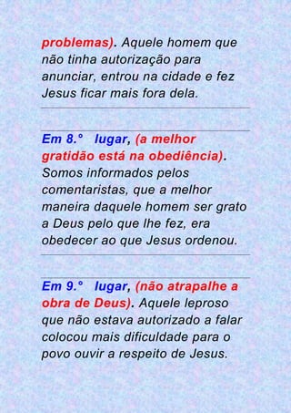 problemas). Aquele homem que
não tinha autorização para
anunciar, entrou na cidade e fez
Jesus ficar mais fora dela.
Em 8.° lugar, (a melhor
gratidão está na obediência).
Somos informados pelos
comentaristas, que a melhor
maneira daquele homem ser grato
a Deus pelo que lhe fez, era
obedecer ao que Jesus ordenou.
Em 9.° lugar, (não atrapalhe a
obra de Deus). Aquele leproso
que não estava autorizado a falar
colocou mais dificuldade para o
povo ouvir a respeito de Jesus.
 