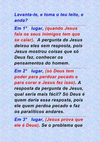 Levanta-te, e toma o teu leito, e
anda?
Em 1° lugar, (quando Jesus
fala os seus inimigos tem que
se calar). A pergunta de Jesus
deixou eles sem resposta, pois
Jesus mostrou coisas que só
Deus faz, conhecer os
pensamentos do homem.
Em 2° lugar, (só Deus tem
poder para perdoar pecado e
para curar e Jesus fez isso). A
resposta da pergunta de Jesus,
qual seria mais fácil? Só Deus é
quem daria essa resposta, pois
ele quem perdoa pecado e faz
os paralíticos andares.
Em 3° lugar, (Jesus prova que
ele é Deus). Se o problema que
 