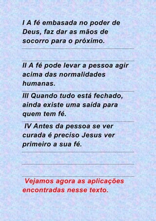 I A fé embasada no poder de
Deus, faz dar as mãos de
socorro para o próximo.
II A fé pode levar a pessoa agir
acima das normalidades
humanas.
III Quando tudo está fechado,
ainda existe uma saída para
quem tem fé.
IV Antes da pessoa se ver
curada é preciso Jesus ver
primeiro a sua fé.
Vejamos agora as aplicações
encontradas nesse texto.
 