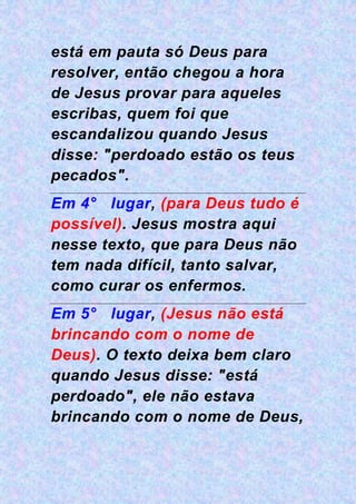 está em pauta só Deus para
resolver, então chegou a hora
de Jesus provar para aqueles
escribas, quem foi que
escandalizou quando Jesus
disse: "perdoado estão os teus
pecados".
Em 4° lugar, (para Deus tudo é
possível). Jesus mostra aqui
nesse texto, que para Deus não
tem nada difícil, tanto salvar,
como curar os enfermos.
Em 5° lugar, (Jesus não está
brincando com o nome de
Deus). O texto deixa bem claro
quando Jesus disse: "está
perdoado", ele não estava
brincando com o nome de Deus,
 