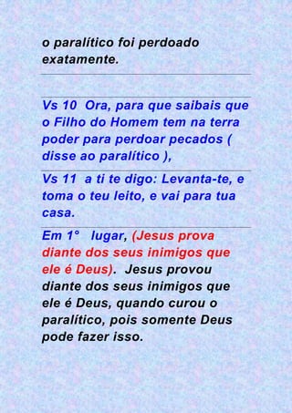 o paralítico foi perdoado
exatamente.
Vs 10 Ora, para que saibais que
o Filho do Homem tem na terra
poder para perdoar pecados (
disse ao paralítico ),
Vs 11 a ti te digo: Levanta-te, e
toma o teu leito, e vai para tua
casa.
Em 1° lugar, (Jesus prova
diante dos seus inimigos que
ele é Deus). Jesus provou
diante dos seus inimigos que
ele é Deus, quando curou o
paralítico, pois somente Deus
pode fazer isso.
 