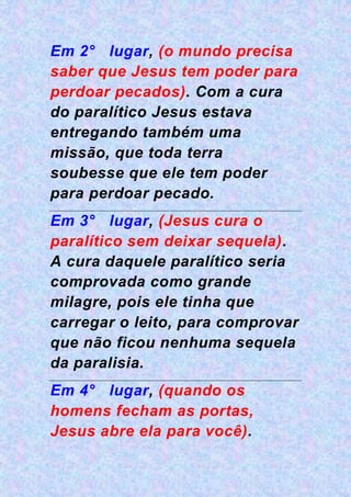 Em 2° lugar, (o mundo precisa
saber que Jesus tem poder para
perdoar pecados). Com a cura
do paralítico Jesus estava
entregando também uma
missão, que toda terra
soubesse que ele tem poder
para perdoar pecado.
Em 3° lugar, (Jesus cura o
paralítico sem deixar sequela).
A cura daquele paralítico seria
comprovada como grande
milagre, pois ele tinha que
carregar o leito, para comprovar
que não ficou nenhuma sequela
da paralisia.
Em 4° lugar, (quando os
homens fecham as portas,
Jesus abre ela para você).
 