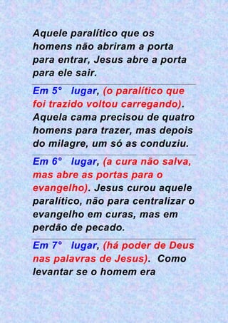 Aquele paralítico que os
homens não abriram a porta
para entrar, Jesus abre a porta
para ele sair.
Em 5° lugar, (o paralítico que
foi trazido voltou carregando).
Aquela cama precisou de quatro
homens para trazer, mas depois
do milagre, um só as conduziu.
Em 6° lugar, (a cura não salva,
mas abre as portas para o
evangelho). Jesus curou aquele
paralítico, não para centralizar o
evangelho em curas, mas em
perdão de pecado.
Em 7° lugar, (há poder de Deus
nas palavras de Jesus). Como
levantar se o homem era
 