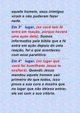 aquele homem, seus inimigos
viram e não puderam fazer
nada.
Em 3° lugar, (se você tem fé
entra em reação, porque haverá
uma ação dela). Somos
informados pela bíblia que a fé
entra em ação depois de uma
reação, foi o que aconteceu
com esse paralítico.
Em 4° lugar, (no lugar que
você foi humilhado Jesus te
exaltará). Quando Jesus
mandou aquele homem sair
primeiro do que todos, isso
prova a sua cura e mostra que
no lugar que não deixou entrar,
ele sai com a sua vitória.
 