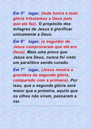 Em 5° lugar, (toda honra e toda
glória tributamos a Deus pelo
que ele faz). O propósito dos
milagres de Jesus é glorificar
unicamente a Deus.
Em 6° lugar, (o seguidor de
Jesus comprovaram que ele era
Deus). Mais uma prova que
Jesus era Deus, nunca foi visto
um paralítico sendo curado.
Em 7° lugar, (Jesus mostra a
grandeza da segunda glória,
comparado com a primeira). Por
isso, que a segunda glória será
maior que a primeira, aquilo que
os olhos não viram, passaram a
ver.
 