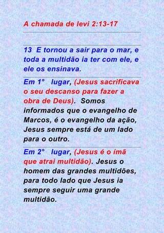 A chamada de levi 2:13-17
13 E tornou a sair para o mar, e
toda a multidão ia ter com ele, e
ele os ensinava.
Em 1° lugar, (Jesus sacrificava
o seu descanso para fazer a
obra de Deus). Somos
informados que o evangelho de
Marcos, é o evangelho da ação,
Jesus sempre está de um lado
para o outro.
Em 2° lugar, (Jesus é o ímã
que atrai multidão). Jesus o
homem das grandes multidões,
para todo lado que Jesus ia
sempre seguir uma grande
multidão.
 