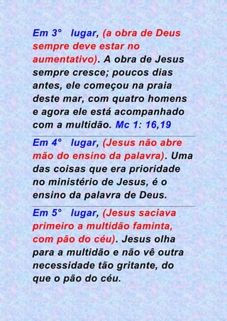 Em 3° lugar, (a obra de Deus
sempre deve estar no
aumentativo). A obra de Jesus
sempre cresce; poucos dias
antes, ele começou na praia
deste mar, com quatro homens
e agora ele está acompanhado
com a multidão. Mc 1: 16,19
Em 4° lugar, (Jesus não abre
mão do ensino da palavra). Uma
das coisas que era prioridade
no ministério de Jesus, é o
ensino da palavra de Deus.
Em 5° lugar, (Jesus saciava
primeiro a multidão faminta,
com pão do céu). Jesus olha
para a multidão e não vê outra
necessidade tão gritante, do
que o pão do céu.
 