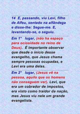 14 E, passando, viu Levi, filho
de Alfeu, sentado na alfândega
e disse-lhe: Segue-me. E,
levantando-se, o seguiu.
Em 1° lugar, (não ha espaço
para ociosidade no reino de
Deus). É importante observar
que desde o início desse
evangelho, que Jesus chama
sempre pessoas ocupadas, e
Levi era uma delas.
Em 2° lugar, (Jesus vê na
pessoa, aquilo que os homens
não conseguem ver). Levi, que
era um cobrador de impostos,
era visto como traidor da nação,
mas Jesus viu nele um grande
evangelista.
 
