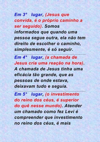 Em 3° lugar, (Jesus que
convida, é o próprio caminho a
ser seguido). Somos
informados que quando uma
pessoa segue outra, ela não tem
direito de escolher o caminho,
simplesmente, é só seguir.
Em 4° lugar, (a chamada de
Jesus cria uma reação na hora).
A chamada de Jesus tinha uma
eficácia tão grande, que as
pessoas de onde estava,
deixavam tudo e seguia.
Em 5° lugar, (o investimento
do reino dos céus, é superior
do quê nesse mundo). Atender
um chamado como fez Levi é
compreender que investimento
no reino dos céus, é mais
 