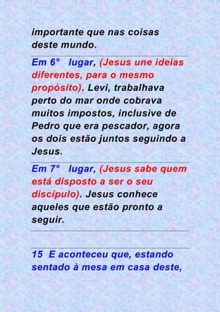 importante que nas coisas
deste mundo.
Em 6° lugar, (Jesus une ideias
diferentes, para o mesmo
propósito). Levi, trabalhava
perto do mar onde cobrava
muitos impostos, inclusive de
Pedro que era pescador, agora
os dois estão juntos seguindo a
Jesus.
Em 7° lugar, (Jesus sabe quem
está disposto a ser o seu
discípulo). Jesus conhece
aqueles que estão pronto a
seguir.
15 E aconteceu que, estando
sentado à mesa em casa deste,
 