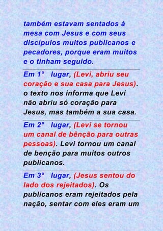 também estavam sentados à
mesa com Jesus e com seus
discípulos muitos publicanos e
pecadores, porque eram muitos
e o tinham seguido.
Em 1° lugar, (Levi, abriu seu
coração e sua casa para Jesus).
o texto nos informa que Levi
não abriu só coração para
Jesus, mas também a sua casa.
Em 2° lugar, (Levi se tornou
um canal de bênção para outras
pessoas). Levi tornou um canal
de benção para muitos outros
publicanos.
Em 3° lugar, (Jesus sentou do
lado dos rejeitados). Os
publicanos eram rejeitados pela
nação, sentar com eles eram um
 