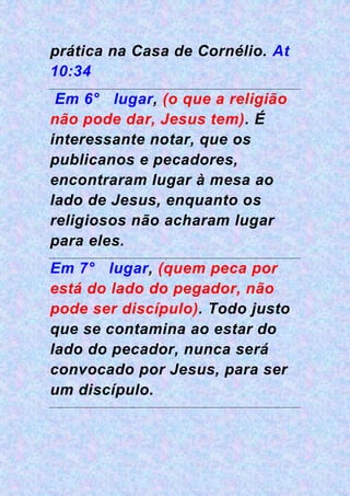 prática na Casa de Cornélio. At
10:34
Em 6° lugar, (o que a religião
não pode dar, Jesus tem). É
interessante notar, que os
publicanos e pecadores,
encontraram lugar à mesa ao
lado de Jesus, enquanto os
religiosos não acharam lugar
para eles.
Em 7° lugar, (quem peca por
está do lado do pegador, não
pode ser discípulo). Todo justo
que se contamina ao estar do
lado do pecador, nunca será
convocado por Jesus, para ser
um discípulo.
 
