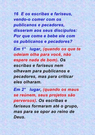 16 E os escribas e fariseus,
vendo-o comer com os
publicanos e pecadores,
disseram aos seus discípulos:
Por que come e bebe ele com
os publicanos e pecadores?
Em 1° lugar, (quando os que te
odeiam olha para você, não
espere nada de bom). Os
escribas e fariseus nem
olhavam para publicanos e
pecadores, mas para criticar
eles olharam.
Em 2° lugar, (quando os maus
se reúnem, seus projetos são
perversos). Os escribas e
fariseus formaram até o grupo,
mas para se opor ao reino de
Deus.
 
