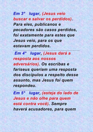 Em 3° lugar, (Jesus veio
buscar e salvar os perdidos).
Para eles, publicanos e
pecadores são casos perdidos,
foi exatamente para estes que
Jesus veio, para os que
estavam perdidos.
Em 4° lugar, (Jesus dará a
resposta aos nossos
adversários). Os escribas e
fariseus queriam uma resposta
dos discípulos a respeito desse
assunto, mas Jesus foi quem
respondeu.
Em 5° lugar, (esteja do lado de
Jesus e não olhe para quem
está contra você). Sempre
haverá acusadores, para quem
 