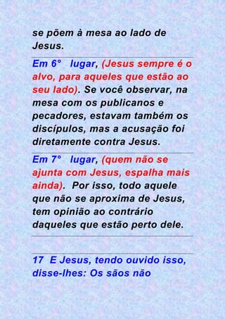 se põem à mesa ao lado de
Jesus.
Em 6° lugar, (Jesus sempre é o
alvo, para aqueles que estão ao
seu lado). Se você observar, na
mesa com os publicanos e
pecadores, estavam também os
discípulos, mas a acusação foi
diretamente contra Jesus.
Em 7° lugar, (quem não se
ajunta com Jesus, espalha mais
ainda). Por isso, todo aquele
que não se aproxima de Jesus,
tem opinião ao contrário
daqueles que estão perto dele.
17 E Jesus, tendo ouvido isso,
disse-lhes: Os sãos não
 