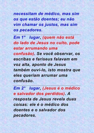necessitam de médico, mas sim
os que estão doentes; eu não
vim chamar os justos, mas sim
os pecadores.
Em 1° lugar, (quem não está
do lado de Jesus no culto, pode
estar arrumando uma
confusão). Se você observar, os
escribas e fariseus falavam em
voz alta, aponto de Jesus
também ouvi-lo, isto mostra que
eles queriam arrumar uma
confusão.
Em 2° lugar, (Jesus é o médico
e salvador dos perdidos). A
resposta de Jesus revela duas
coisas: ele é o médico dos
doentes e o salvador dos
pecadores.
 