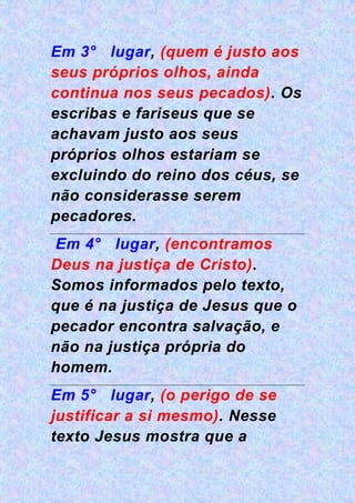 Em 3° lugar, (quem é justo aos
seus próprios olhos, ainda
continua nos seus pecados). Os
escribas e fariseus que se
achavam justo aos seus
próprios olhos estariam se
excluindo do reino dos céus, se
não considerasse serem
pecadores.
Em 4° lugar, (encontramos
Deus na justiça de Cristo).
Somos informados pelo texto,
que é na justiça de Jesus que o
pecador encontra salvação, e
não na justiça própria do
homem.
Em 5° lugar, (o perigo de se
justificar a si mesmo). Nesse
texto Jesus mostra que a
 