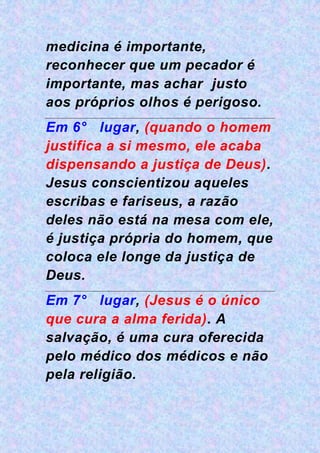 medicina é importante,
reconhecer que um pecador é
importante, mas achar justo
aos próprios olhos é perigoso.
Em 6° lugar, (quando o homem
justifica a si mesmo, ele acaba
dispensando a justiça de Deus).
Jesus conscientizou aqueles
escribas e fariseus, a razão
deles não está na mesa com ele,
é justiça própria do homem, que
coloca ele longe da justiça de
Deus.
Em 7° lugar, (Jesus é o único
que cura a alma ferida). A
salvação, é uma cura oferecida
pelo médico dos médicos e não
pela religião.
 