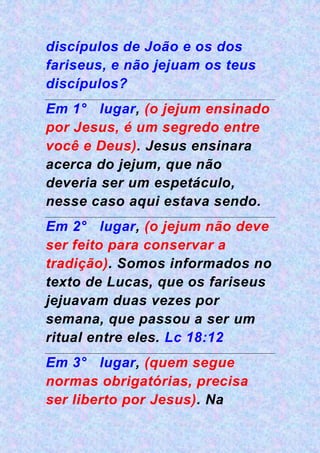 discípulos de João e os dos
fariseus, e não jejuam os teus
discípulos?
Em 1° lugar, (o jejum ensinado
por Jesus, é um segredo entre
você e Deus). Jesus ensinara
acerca do jejum, que não
deveria ser um espetáculo,
nesse caso aqui estava sendo.
Em 2° lugar, (o jejum não deve
ser feito para conservar a
tradição). Somos informados no
texto de Lucas, que os fariseus
jejuavam duas vezes por
semana, que passou a ser um
ritual entre eles. Lc 18:12
Em 3° lugar, (quem segue
normas obrigatórias, precisa
ser liberto por Jesus). Na
 