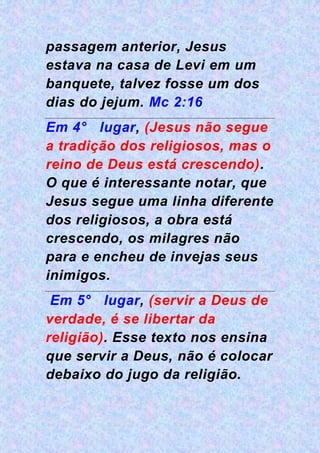 passagem anterior, Jesus
estava na casa de Levi em um
banquete, talvez fosse um dos
dias do jejum. Mc 2:16
Em 4° lugar, (Jesus não segue
a tradição dos religiosos, mas o
reino de Deus está crescendo).
O que é interessante notar, que
Jesus segue uma linha diferente
dos religiosos, a obra está
crescendo, os milagres não
para e encheu de invejas seus
inimigos.
Em 5° lugar, (servir a Deus de
verdade, é se libertar da
religião). Esse texto nos ensina
que servir a Deus, não é colocar
debaixo do jugo da religião.
 