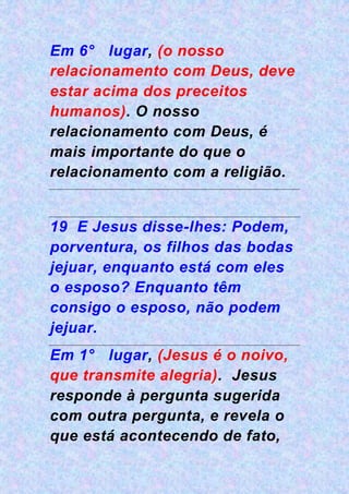Em 6° lugar, (o nosso
relacionamento com Deus, deve
estar acima dos preceitos
humanos). O nosso
relacionamento com Deus, é
mais importante do que o
relacionamento com a religião.
19 E Jesus disse-lhes: Podem,
porventura, os filhos das bodas
jejuar, enquanto está com eles
o esposo? Enquanto têm
consigo o esposo, não podem
jejuar.
Em 1° lugar, (Jesus é o noivo,
que transmite alegria). Jesus
responde à pergunta sugerida
com outra pergunta, e revela o
que está acontecendo de fato,
 