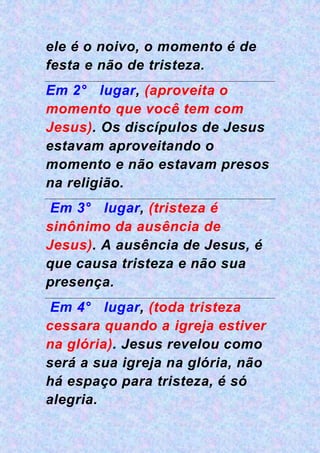 ele é o noivo, o momento é de
festa e não de tristeza.
Em 2° lugar, (aproveita o
momento que você tem com
Jesus). Os discípulos de Jesus
estavam aproveitando o
momento e não estavam presos
na religião.
Em 3° lugar, (tristeza é
sinônimo da ausência de
Jesus). A ausência de Jesus, é
que causa tristeza e não sua
presença.
Em 4° lugar, (toda tristeza
cessara quando a igreja estiver
na glória). Jesus revelou como
será a sua igreja na glória, não
há espaço para tristeza, é só
alegria.
 