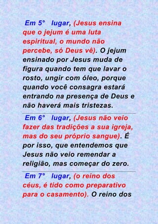 Em 5° lugar, (Jesus ensina
que o jejum é uma luta
espiritual, o mundo não
percebe, só Deus vê). O jejum
ensinado por Jesus muda de
figura quando tem que lavar o
rosto, ungir com óleo, porque
quando você consagra estará
entrando na presença de Deus e
não haverá mais tristezas.
Em 6° lugar, (Jesus não veio
fazer das tradições a sua igreja,
mas do seu próprio sangue). É
por isso, que entendemos que
Jesus não veio remendar a
religião, mas começar do zero.
Em 7° lugar, (o reino dos
céus, é tido como preparativo
para o casamento). O reino dos
 
