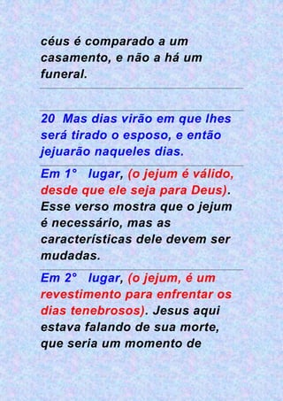 céus é comparado a um
casamento, e não a há um
funeral.
20 Mas dias virão em que lhes
será tirado o esposo, e então
jejuarão naqueles dias.
Em 1° lugar, (o jejum é válido,
desde que ele seja para Deus).
Esse verso mostra que o jejum
é necessário, mas as
características dele devem ser
mudadas.
Em 2° lugar, (o jejum, é um
revestimento para enfrentar os
dias tenebrosos). Jesus aqui
estava falando de sua morte,
que seria um momento de
 