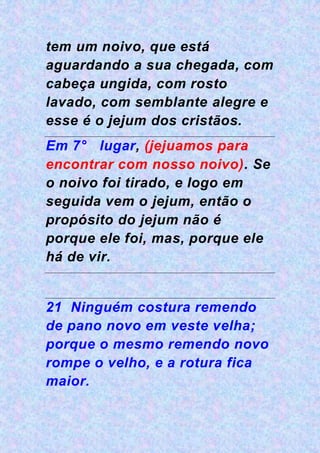 tem um noivo, que está
aguardando a sua chegada, com
cabeça ungida, com rosto
lavado, com semblante alegre e
esse é o jejum dos cristãos.
Em 7° lugar, (jejuamos para
encontrar com nosso noivo). Se
o noivo foi tirado, e logo em
seguida vem o jejum, então o
propósito do jejum não é
porque ele foi, mas, porque ele
há de vir.
21 Ninguém costura remendo
de pano novo em veste velha;
porque o mesmo remendo novo
rompe o velho, e a rotura fica
maior.
 