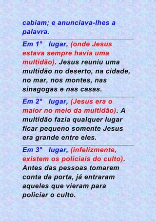 cabiam; e anunciava-lhes a
palavra.
Em 1° lugar, (onde Jesus
estava sempre havia uma
multidão). Jesus reuniu uma
multidão no deserto, na cidade,
no mar, nos montes, nas
sinagogas e nas casas.
Em 2° lugar, (Jesus era o
maior no meio da multidão). A
multidão fazia qualquer lugar
ficar pequeno somente Jesus
era grande entre eles.
Em 3° lugar, (infelizmente,
existem os policiais do culto).
Antes das pessoas tomarem
conta da porta, já entraram
aqueles que vieram para
policiar o culto.
 