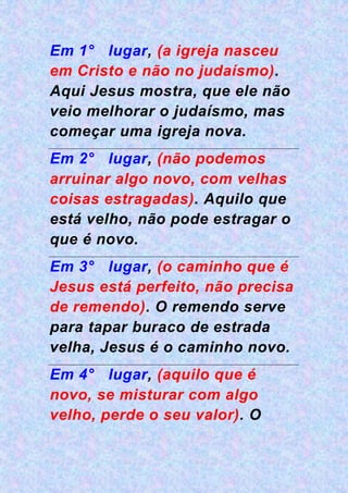 Em 1° lugar, (a igreja nasceu
em Cristo e não no judaísmo).
Aqui Jesus mostra, que ele não
veio melhorar o judaísmo, mas
começar uma igreja nova.
Em 2° lugar, (não podemos
arruinar algo novo, com velhas
coisas estragadas). Aquilo que
está velho, não pode estragar o
que é novo.
Em 3° lugar, (o caminho que é
Jesus está perfeito, não precisa
de remendo). O remendo serve
para tapar buraco de estrada
velha, Jesus é o caminho novo.
Em 4° lugar, (aquilo que é
novo, se misturar com algo
velho, perde o seu valor). O
 